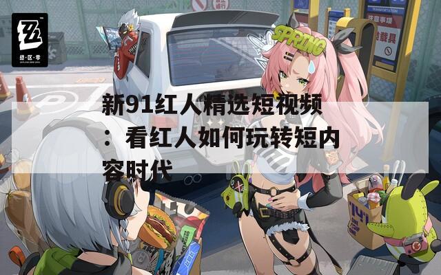 新91红人精选短视频：看红人如何玩转短内容时代