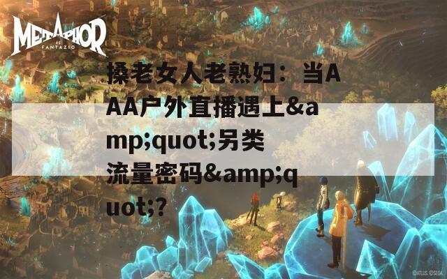 搡老女人老熟妇：当AAA户外直播遇上&quot;另类流量密码&quot;？