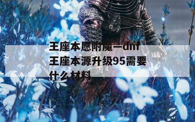 王座本愿附魔—dnf王座本源升级95需要什么材料