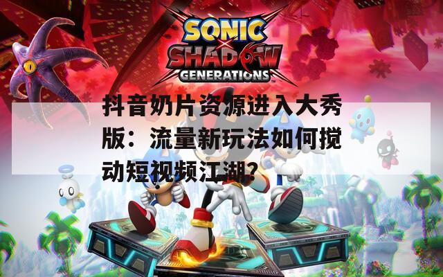 抖音奶片资源进入大秀版：流量新玩法如何搅动短视频江湖？
