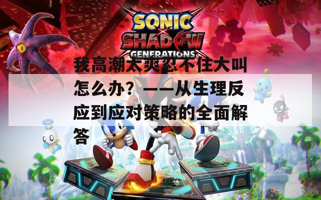 我高潮太爽忍不住大叫怎么办？——从生理反应到应对策略的全面解答