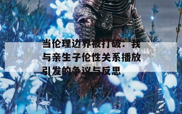 当伦理边界被打破：我与亲生子伦性关系播放引发的争议与反思