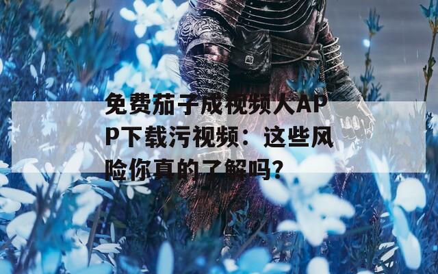 免费茄子成视频人APP下载污视频：这些风险你真的了解吗？