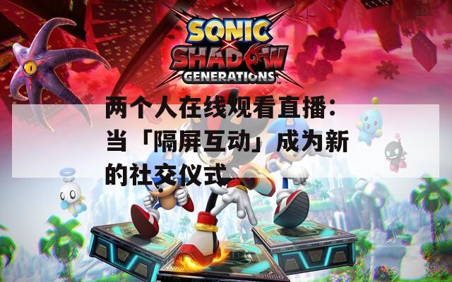 两个人在线观看直播：当「隔屏互动」成为新的社交仪式