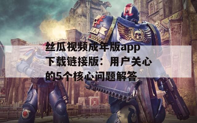 丝瓜视频成年版app下载链接版：用户关心的5个核心问题解答