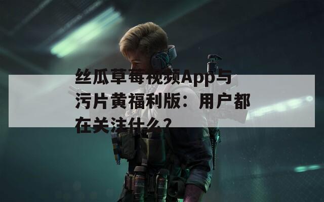 丝瓜草莓视频App与污片黄福利版：用户都在关注什么？