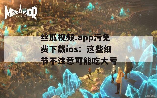 丝瓜视频.app污免费下载ios：这些细节不注意可能吃大亏