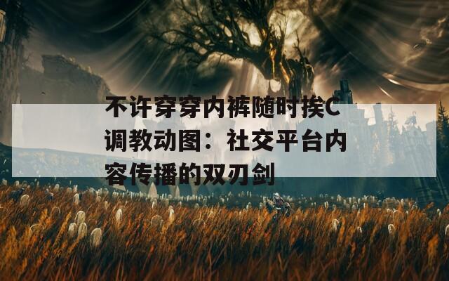 不许穿穿内裤随时挨C调教动图：社交平台内容传播的双刃剑