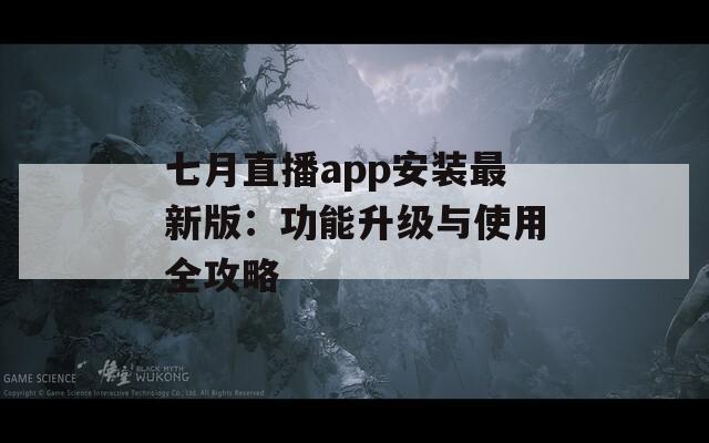 七月直播app安装最新版：功能升级与使用全攻略