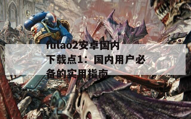 fulao2安卓国内下载点1：国内用户必备的实用指南
