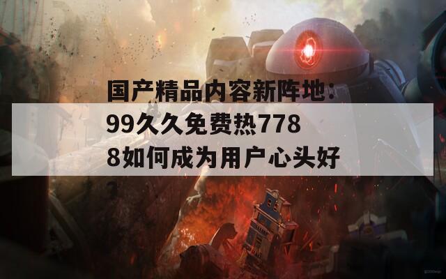 国产精品内容新阵地：99久久免费热7788如何成为用户心头好？