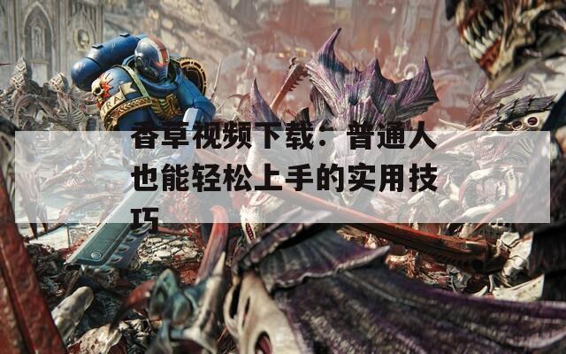 香草视频下载：普通人也能轻松上手的实用技巧