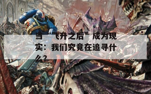 当“飞升之后”成为现实：我们究竟在追寻什么？