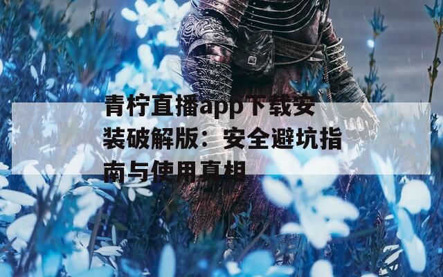 青柠直播app下载安装破解版：安全避坑指南与使用真相
