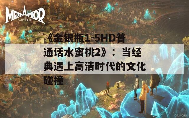 《金银瓶1-5HD普通话水蜜桃2》：当经典遇上高清时代的文化碰撞
