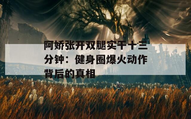 阿娇张开双腿实干十三分钟：健身圈爆火动作背后的真相