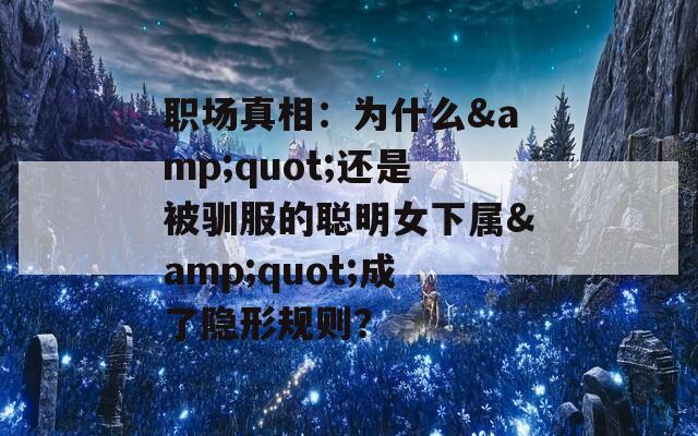 职场真相：为什么&quot;还是被驯服的聪明女下属&quot;成了隐形规则？