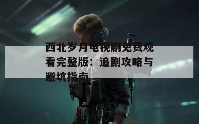 西北岁月电视剧免费观看完整版：追剧攻略与避坑指南