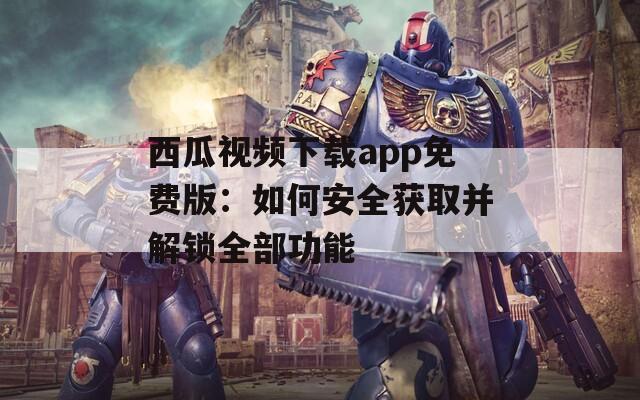 西瓜视频下载app免费版：如何安全获取并解锁全部功能