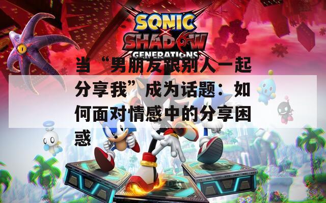 当“男朋友跟别人一起分享我”成为话题：如何面对情感中的分享困惑