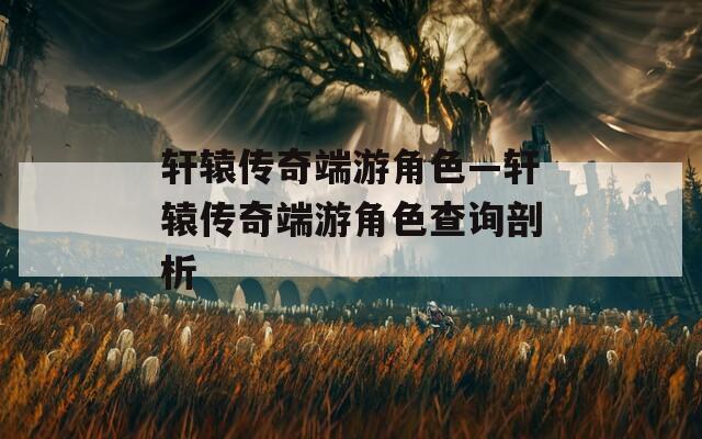 轩辕传奇端游角色—轩辕传奇端游角色查询剖析