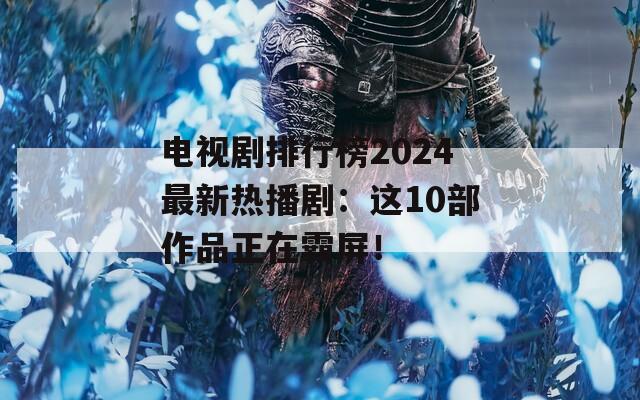 电视剧排行榜2024最新热播剧：这10部作品正在霸屏！