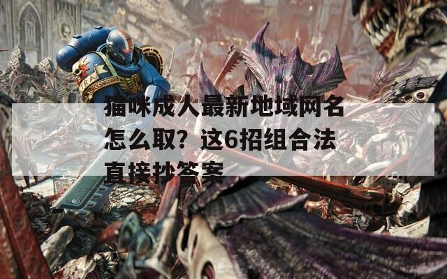猫咪成人最新地域网名怎么取？这6招组合法直接抄答案