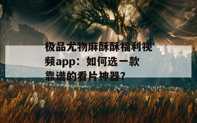 极品尤物麻酥酥福利视频app：如何选一款靠谱的看片神器？