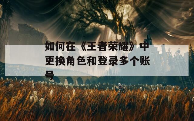 如何在《王者荣耀》中更换角色和登录多个账号