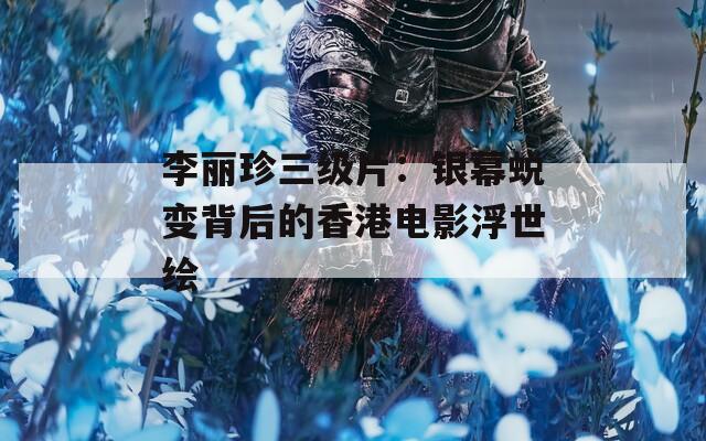 李丽珍三级片：银幕蜕变背后的香港电影浮世绘