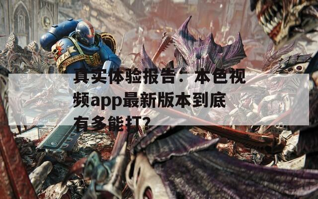 真实体验报告：本色视频app最新版本到底有多能打？