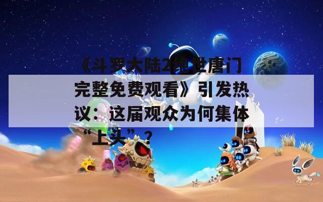 《斗罗大陆2绝世唐门完整免费观看》引发热议：这届观众为何集体“上头”？