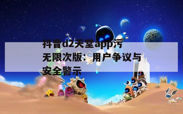 抖音d2天堂app污无限次版：用户争议与安全警示