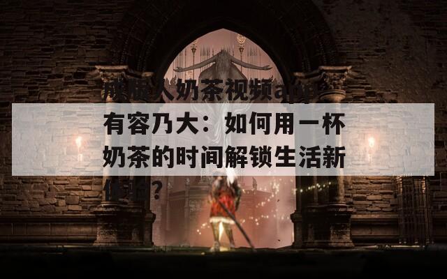 成版人奶茶视频app有容乃大：如何用一杯奶茶的时间解锁生活新体验？