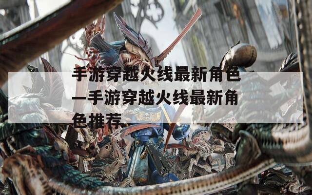 手游穿越火线最新角色—手游穿越火线最新角色推荐