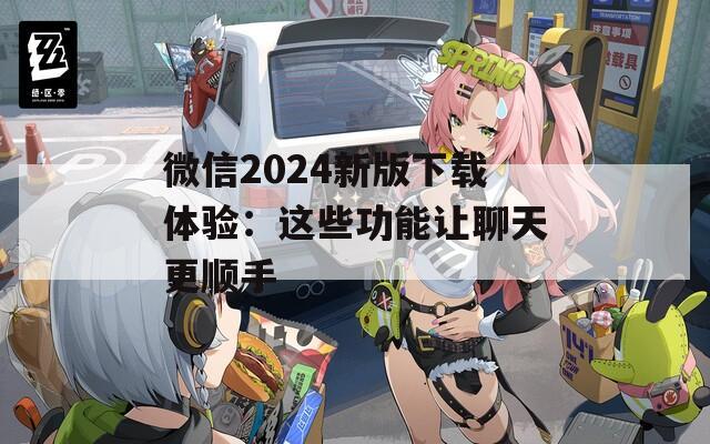 微信2024新版下载体验：这些功能让聊天更顺手