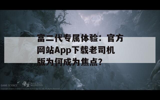 富二代专属体验：官方网站App下载老司机版为何成为焦点？