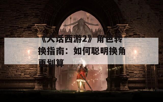 《大话西游2》角色转换指南：如何聪明换角更划算