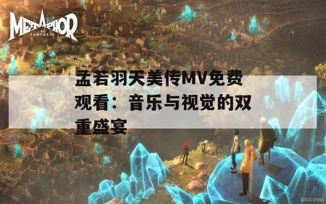 孟若羽天美传MV免费观看：音乐与视觉的双重盛宴