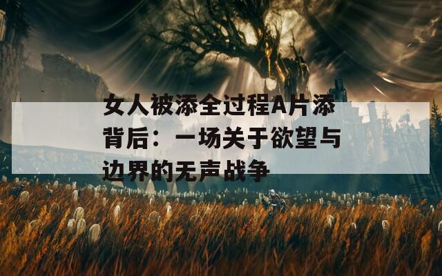 女人被添全过程A片添背后：一场关于欲望与边界的无声战争