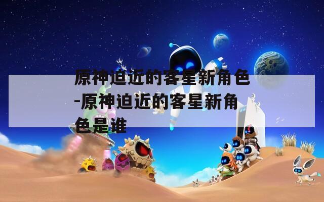 原神迫近的客星新角色-原神迫近的客星新角色是谁