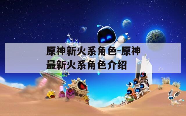 原神新火系角色-原神最新火系角色介绍
