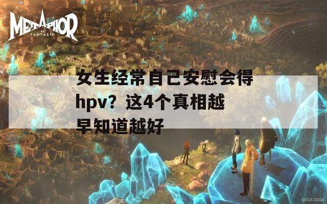 女生经常自己安慰会得hpv？这4个真相越早知道越好
