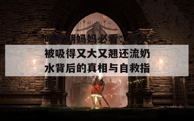 哺乳期妈妈必看：奶头被吸得又大又翘还流奶水背后的真相与自救指南