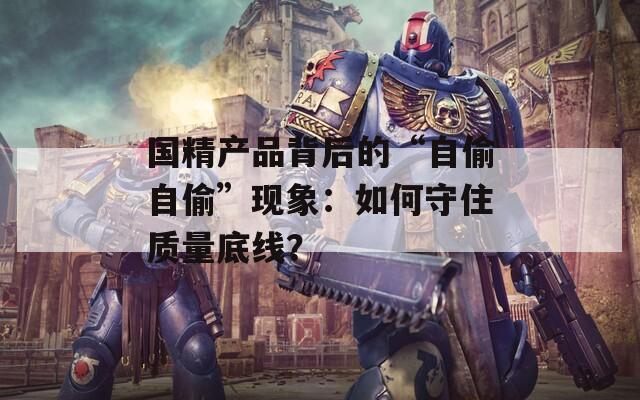 国精产品背后的“自偷自偷”现象：如何守住质量底线？