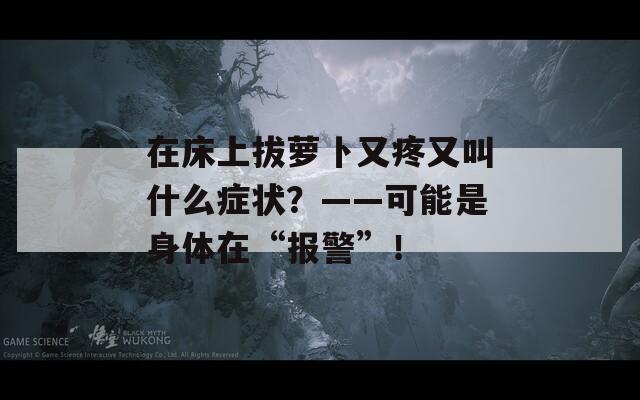 在床上拔萝卜又疼又叫什么症状？——可能是身体在“报警”！