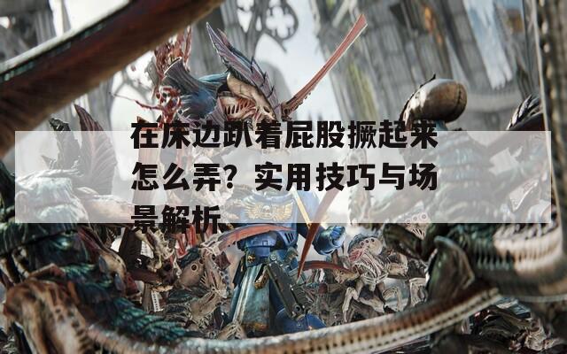 在床边趴着屁股撅起来怎么弄？实用技巧与场景解析