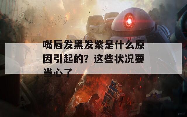 嘴唇发黑发紫是什么原因引起的？这些状况要当心了