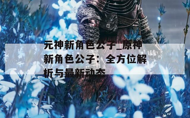 元神新角色公子_原神新角色公子：全方位解析与最新动态