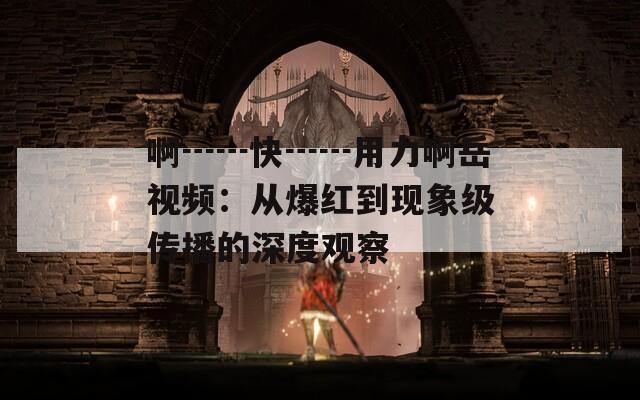 啊┅┅快┅┅用力啊岳视频：从爆红到现象级传播的深度观察